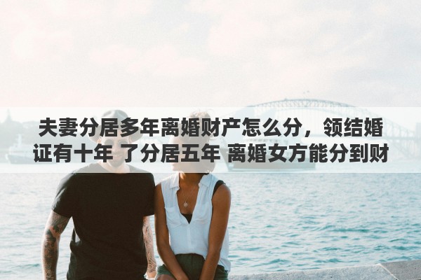 夫妻分居多年离婚财产怎么分，领结婚证有十年 了分居五年 离婚女方能分到财产吗