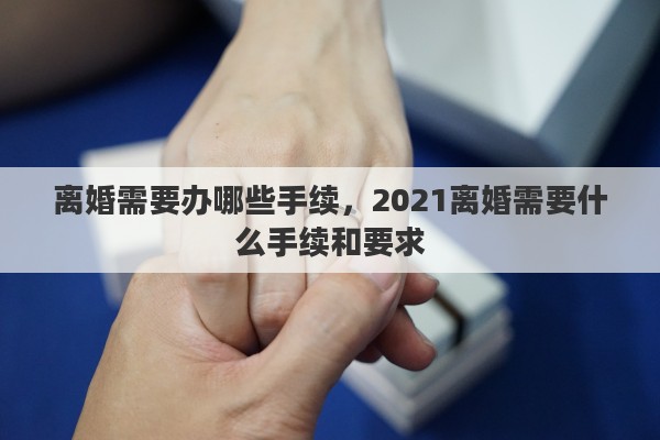 离婚需要办哪些手续，2021离婚需要什么手续和要求