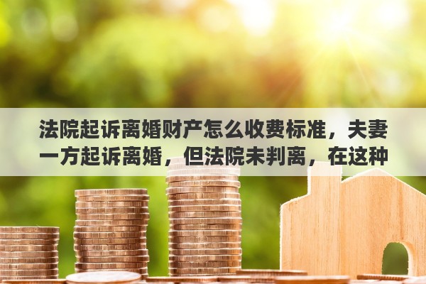 法院起诉离婚财产怎么收费标准，夫妻一方起诉离婚，但法院未判离，在这种情况下买的房子还属于夫妻共同财产吗