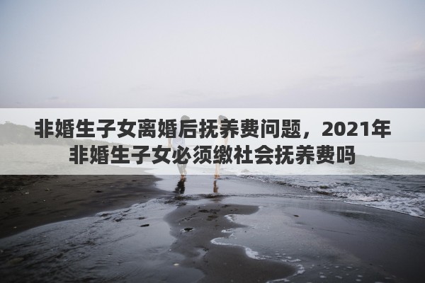 非婚生子女离婚后抚养费问题，2021年非婚生子女必须缴社会抚养费吗