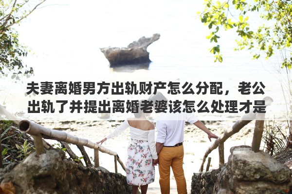 夫妻离婚男方出轨财产怎么分配，老公出轨了并提出离婚老婆该怎么处理才是最好的