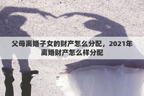 父母离婚子女的财产怎么分配，2021年离婚财产怎么样分配