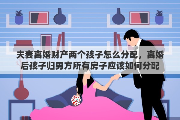 夫妻离婚财产两个孩子怎么分配，离婚后孩子归男方所有房子应该如何分配