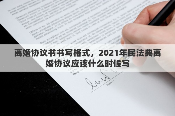离婚协议书书写格式，2021年民法典离婚协议应该什么时候写