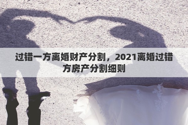 过错一方离婚财产分割，2021离婚过错方房产分割细则