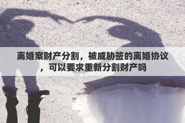 离婚案财产分割，被威胁签的离婚协议，可以要求重新分割财产吗