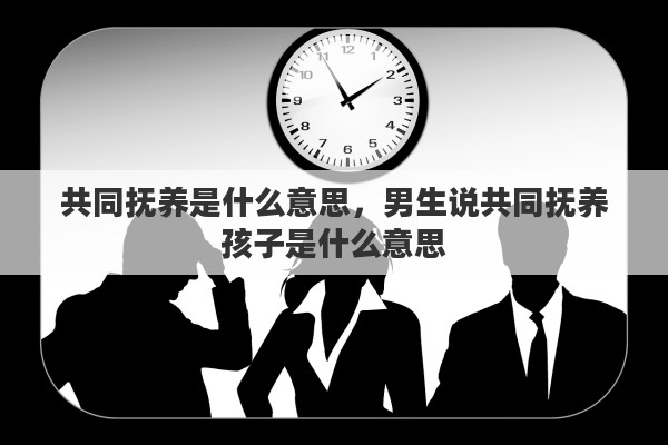 共同抚养是什么意思，男生说共同抚养孩子是什么意思