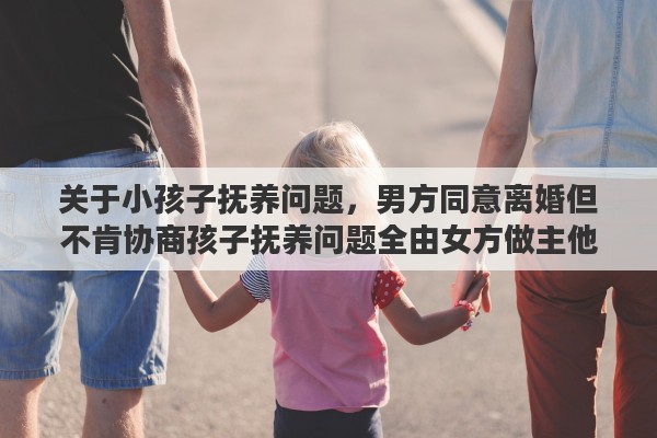 关于小孩子抚养问题，男方同意离婚但不肯协商孩子抚养问题全由女方做主他什么意思