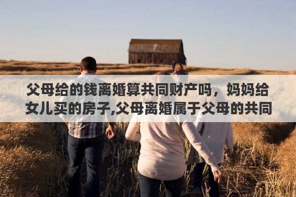 父母给的钱离婚算共同财产吗，妈妈给女儿买的房子,父母离婚属于父母的共同财产吗