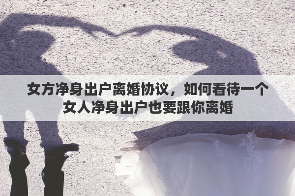女方净身出户离婚协议，如何看待一个女人净身出户也要跟你离婚