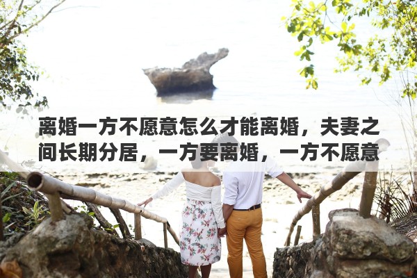 离婚一方不愿意怎么才能离婚，夫妻之间长期分居，一方要离婚，一方不愿意离婚，从法律上看怎么才能离婚