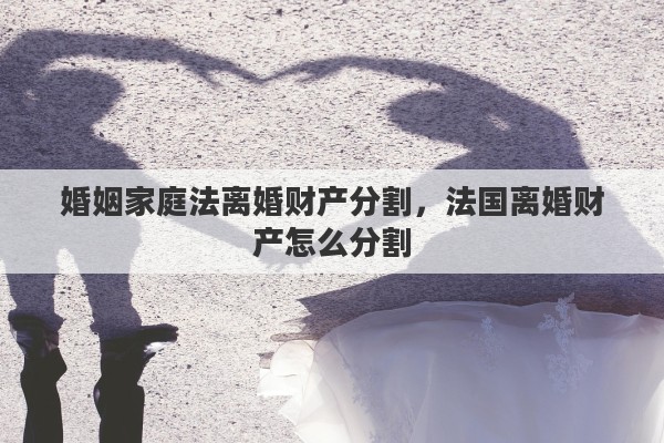 婚姻家庭法离婚财产分割，法国离婚财产怎么分割