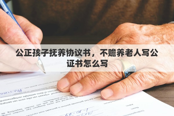 公正孩子抚养协议书，不赡养老人写公证书怎么写