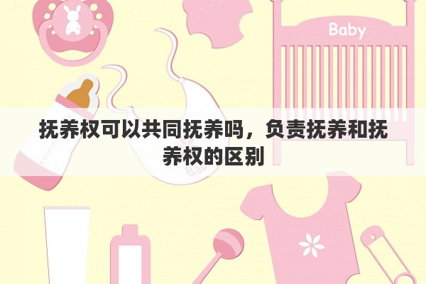 抚养权可以共同抚养吗，负责抚养和抚养权的区别