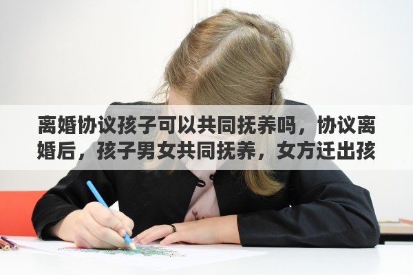 离婚协议孩子可以共同抚养吗，协议离婚后，孩子男女共同抚养，女方迁出孩子户口能行吗