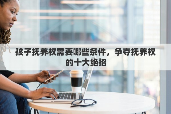 孩子抚养权需要哪些条件，争夺抚养权的十大绝招