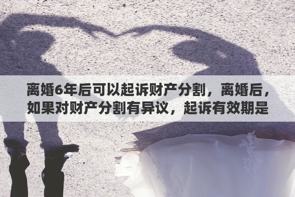 离婚6年后可以起诉财产分割，离婚后，如果对财产分割有异议，起诉有效期是一年还是两年？遗漏财产的起诉时效性呢