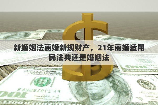 新婚姻法离婚新规财产，21年离婚适用民法典还是婚姻法
