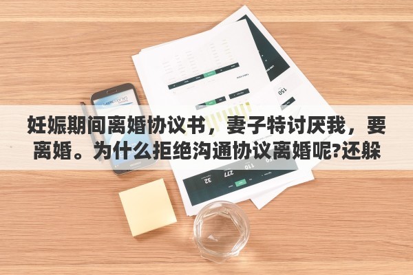 妊娠期间离婚协议书，妻子特讨厌我，要离婚。为什么拒绝沟通协议离婚呢?还躲开我，也不想让我找到她?这是什么意思
