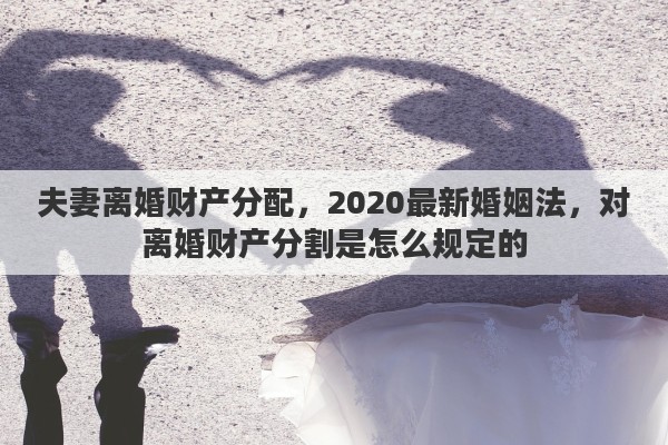 夫妻离婚财产分配，2020最新婚姻法，对离婚财产分割是怎么规定的