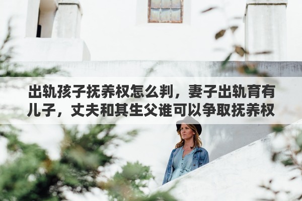 出轨孩子抚养权怎么判，妻子出轨育有儿子，丈夫和其生父谁可以争取抚养权
