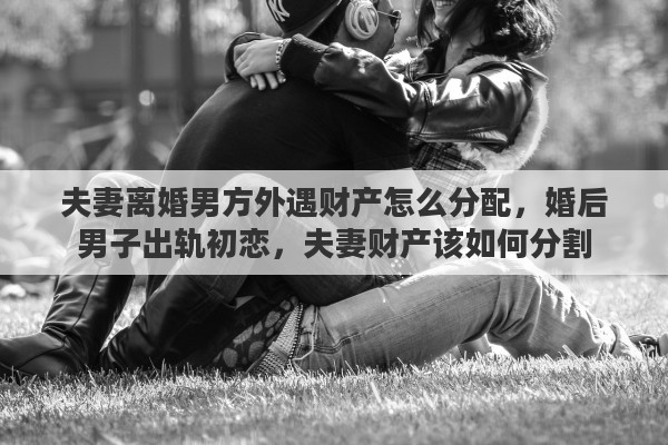夫妻离婚男方外遇财产怎么分配，婚后男子出轨初恋，夫妻财产该如何分割