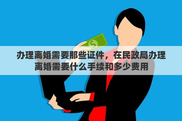 办理离婚需要那些证件，在民政局办理离婚需要什么手续和多少费用