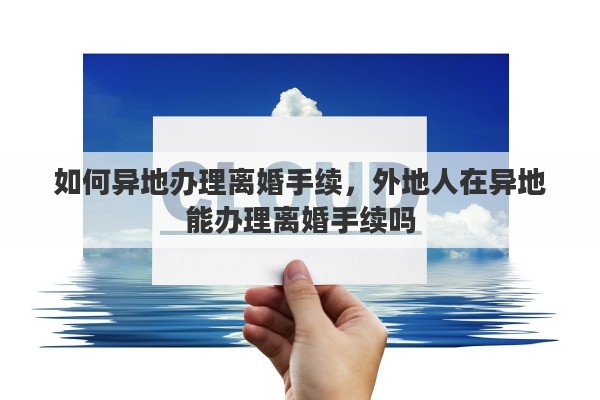 如何异地办理离婚手续，外地人在异地能办理离婚手续吗