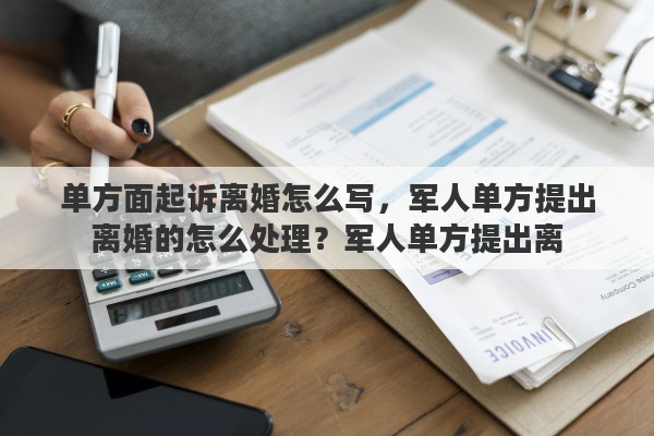单方面起诉离婚怎么写，军人单方提出离婚的怎么处理？军人单方提出离