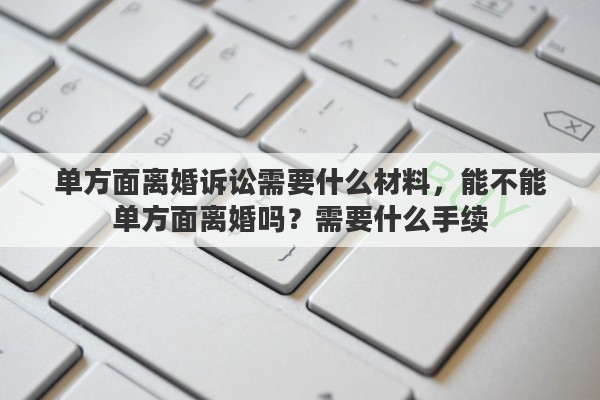 单方面离婚诉讼需要什么材料，能不能单方面离婚吗？需要什么手续