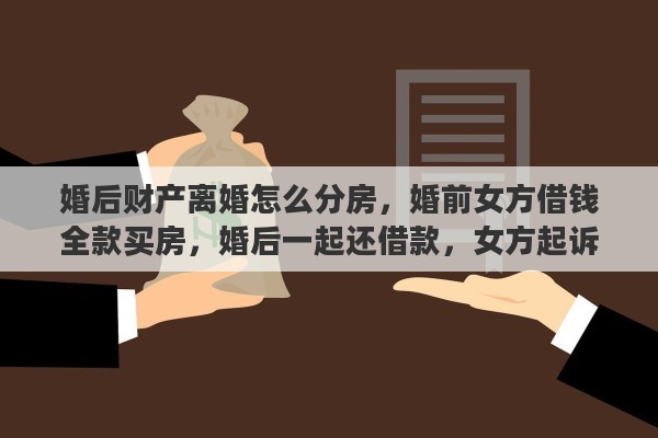 婚后财产离婚怎么分房，婚前女方借钱全款买房，婚后一起还借款，女方起诉离婚，男方能分房吗