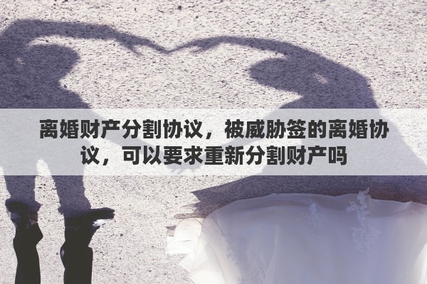 离婚财产分割协议，被威胁签的离婚协议，可以要求重新分割财产吗
