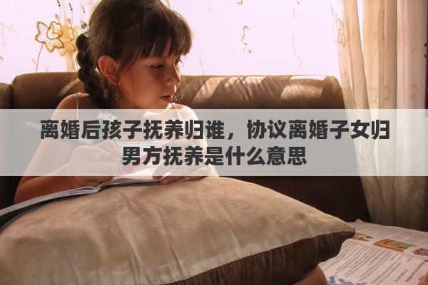 离婚后孩子抚养归谁，协议离婚子女归男方抚养是什么意思