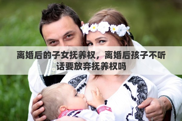 离婚后的子女抚养权，离婚后孩子不听话要放弃抚养权吗