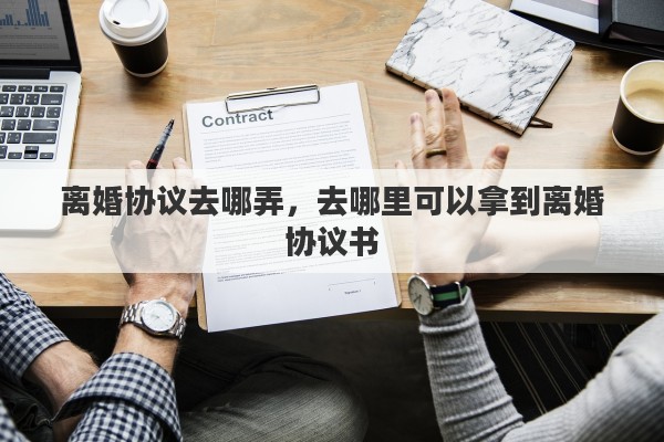 离婚协议去哪弄，去哪里可以拿到离婚协议书