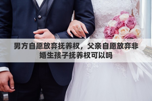男方自愿放弃抚养权，父亲自愿放弃非婚生孩子抚养权可以吗