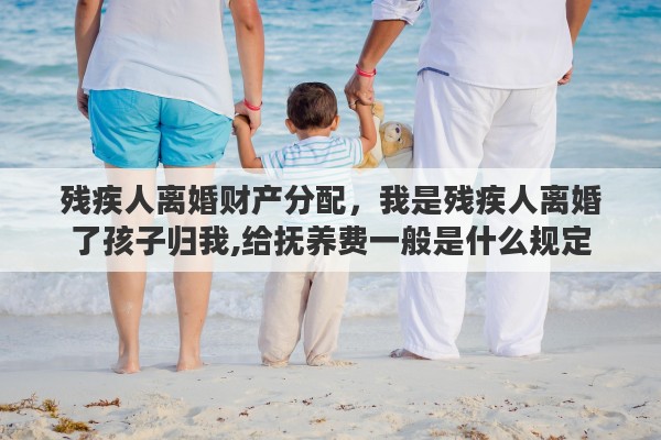 残疾人离婚财产分配，我是残疾人离婚了孩子归我,给抚养费一般是什么规定