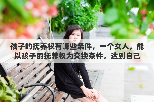 孩子的抚养权有哪些条件，一个女人，能以孩子的抚养权为交换条件，达到自己不出抚养费的目的，是什么心态