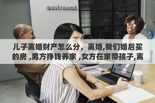 儿子离婚财产怎么分，离婚,我们婚后买的房 ,男方挣钱养家 ,女方在家带孩子,离婚了财产怎么分