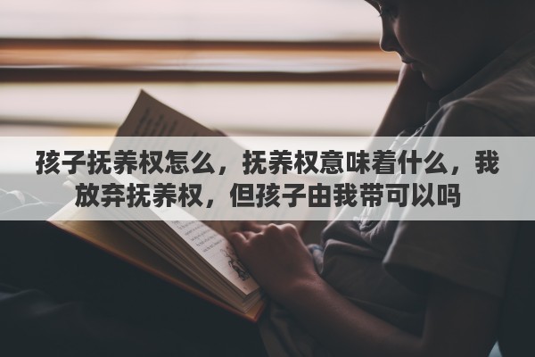 孩子抚养权怎么，抚养权意味着什么，我放弃抚养权，但孩子由我带可以吗