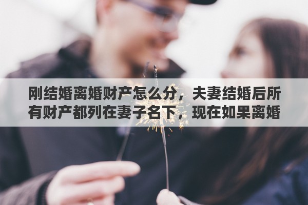 刚结婚离婚财产怎么分，夫妻结婚后所有财产都列在妻子名下，现在如果离婚这些财产如何算