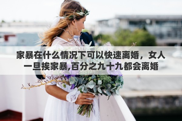 家暴在什么情况下可以快速离婚，女人一旦挨家暴,百分之九十九都会离婚