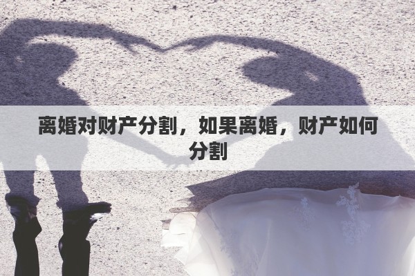 离婚对财产分割，如果离婚，财产如何分割