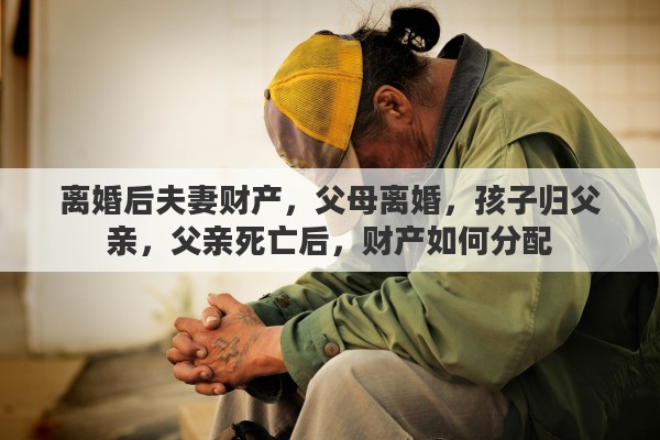 离婚后夫妻财产，父母离婚，孩子归父亲，父亲死亡后，财产如何分配