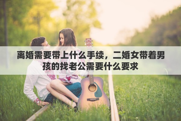 离婚需要带上什么手续，二婚女带着男孩的找老公需要什么要求