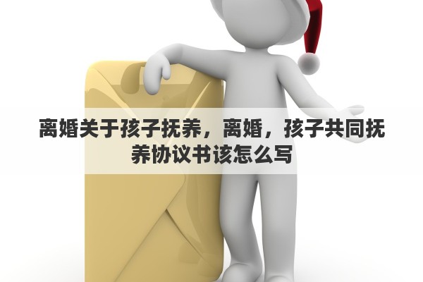 离婚关于孩子抚养，离婚，孩子共同抚养协议书该怎么写