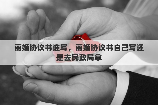 离婚协议书谁写，离婚协议书自己写还是去民政局拿