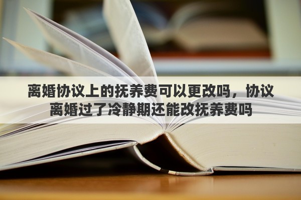 离婚协议上的抚养费可以更改吗，协议离婚过了冷静期还能改抚养费吗