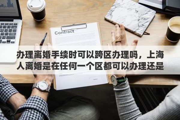 办理离婚手续时可以跨区办理吗，上海人离婚是在任何一个区都可以办理还是户口所在地或婚姻注册的区办理