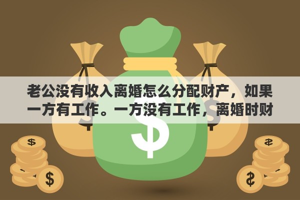 老公没有收入离婚怎么分配财产，如果一方有工作。一方没有工作，离婚时财产如何分配